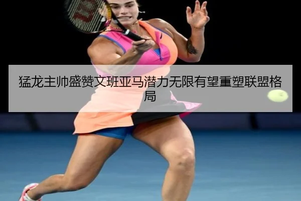 猛龙主帅盛赞文班亚马潜力无限有望重塑联盟格局